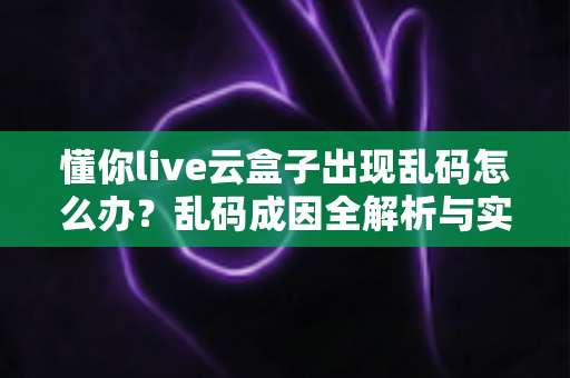 懂你live云盒子出现乱码怎么办？乱码成因全解析与实用修复指南一步到位