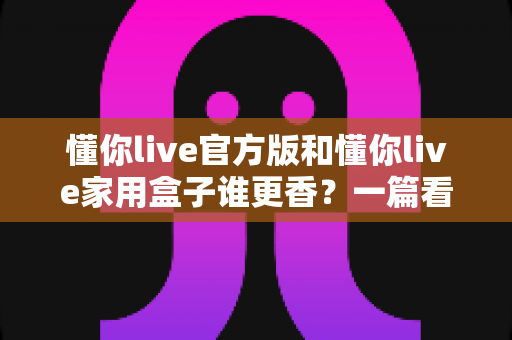 懂你live官方版和懂你live家用盒子谁更香？一篇看懂区别、优缺点与选购建议的深度对比指南