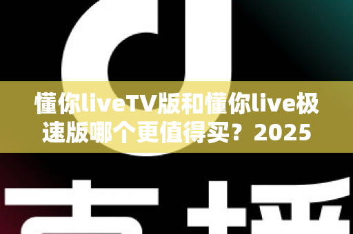 懂你liveTV版和懂你live极速版哪个更值得买？2025年最全选购对比指南帮你一次搞懂