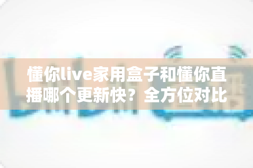 懂你live家用盒子和懂你直播哪个更新快?全方位对比解析与选购指南 懂你live家用盒子和懂你直播哪个更新快?全方位对比解析与选购指南
