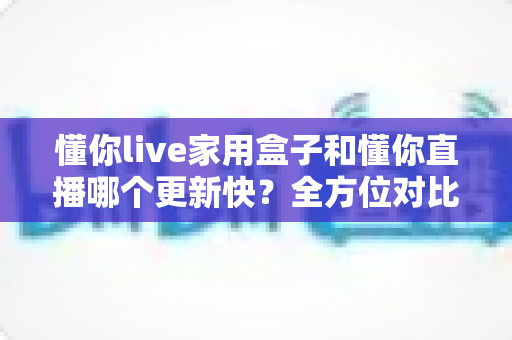 懂你live家用盒子和懂你直播哪个更新快？全方位对比解析与选购指南