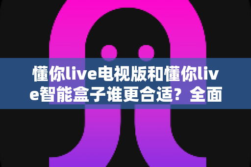懂你live电视版和懂你live智能盒子谁更合适？全面对比解析帮你选对设备