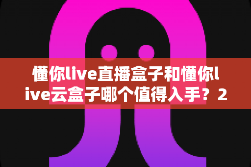 懂你live直播盒子和懂你live云盒子哪个值得入手?2025年最全选购对比指南,看完不再纠结 懂你live直播盒子和懂你live云盒子哪个值得入手?2025年最全选购对比指南,看完不再纠结