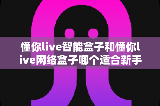 懂你live智能盒子和懂你live网络盒子哪个适合新手？新手选购全攻略与深度对比解析