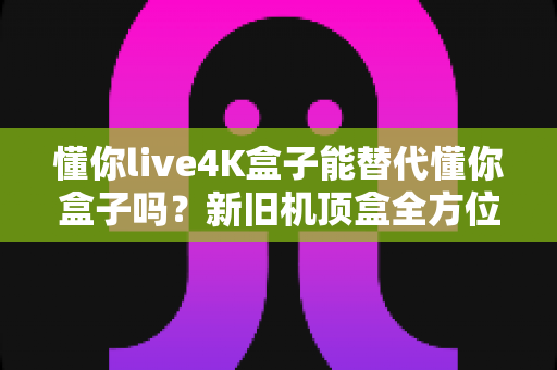 懂你live4K盒子能替代懂你盒子吗？新旧机顶盒全方位对比测评与升级选购指南