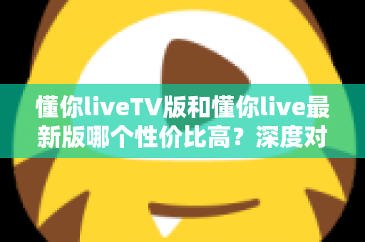 懂你liveTV版和懂你live最新版哪个性价比高？深度对比帮你选对版本