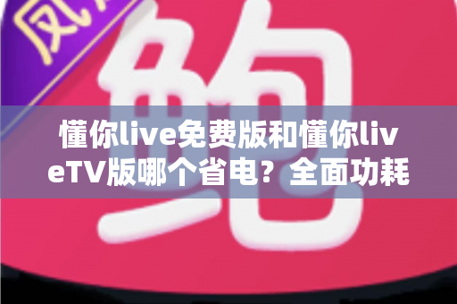 懂你live免费版和懂你liveTV版哪个省电?全面功耗对比分析与省电指南 懂你live免费版和懂你liveTV版哪个省电?全面功耗对比分析与省电指南