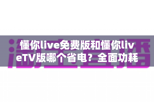 懂你live免费版和懂你liveTV版哪个省电？全面功耗对比分析与省电指南