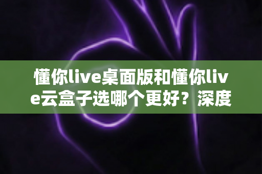 懂你live桌面版和懂你live云盒子选哪个更好?深度对比解析与选购避坑指南 懂你live桌面版和懂你live云盒子选哪个更好?深度对比解析与选购避坑指南
