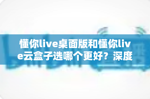 懂你live桌面版和懂你live云盒子选哪个更好?深度对比解析与选购避坑指南 懂你live桌面版和懂你live云盒子选哪个更好?深度对比解析与选购避坑指南