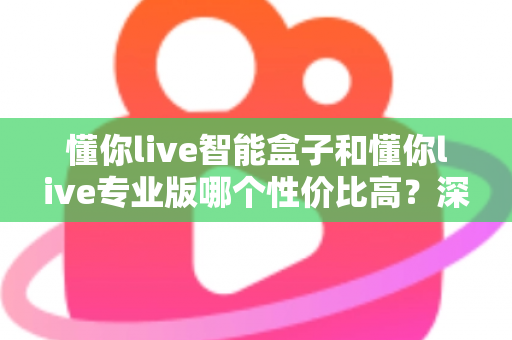 懂你live智能盒子和懂你live专业版哪个性价比高？深度对比评测帮你选对不花冤枉钱