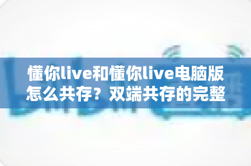 懂你live和懂你live电脑版怎么共存？双端共存的完整设置指南与实用技巧详解