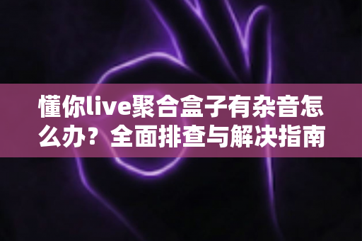 懂你live聚合盒子有杂音怎么办?全面排查与解决指南助您快速恢复清晰音质 懂你live聚合盒子有杂音怎么办?全面排查与解决指南助您快速恢复清晰音质