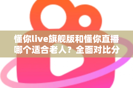 懂你live旗舰版和懂你直播哪个适合老人?全面对比分析与实用选购指南 懂你live旗舰版和懂你直播哪个适合老人?全面对比分析与实用选购指南