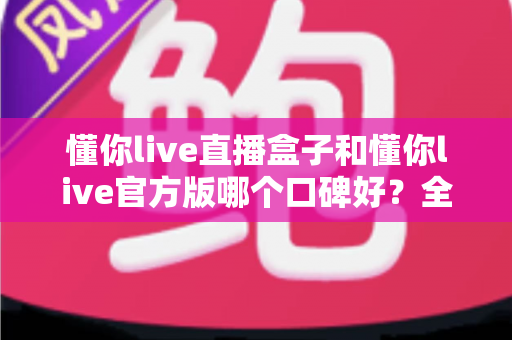 懂你live直播盒子和懂你live官方版哪个口碑好？全方位对比测评帮你做出明智选择