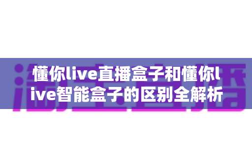 懂你live直播盒子和懂你live智能盒子的区别全解析：一篇看懂，选对不踩坑