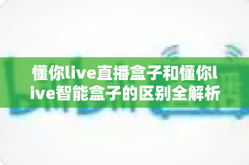 懂你live直播盒子和懂你live智能盒子的区别全解析：一篇看懂，选对不踩坑