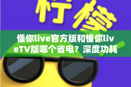 懂你live官方版和懂你liveTV版哪个省电？深度功耗对比分析与省电优化实用指南