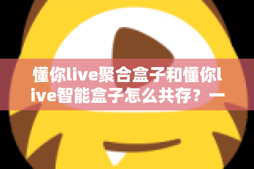 懂你live聚合盒子和懂你live智能盒子怎么共存？一文读懂双盒共存方案与实用技巧