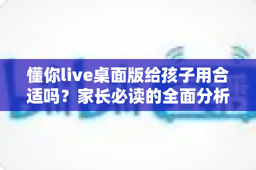 懂你live桌面版给孩子用合适吗？家长必读的全面分析与使用指南