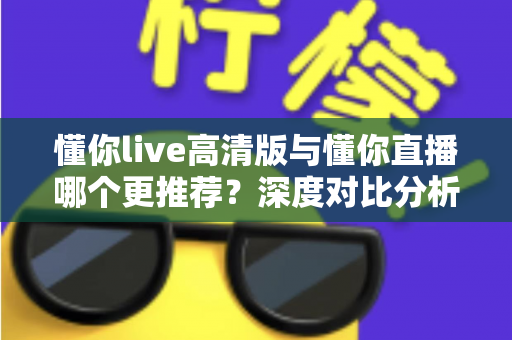 懂你live高清版与懂你直播哪个更推荐？深度对比分析帮你做出最佳选择