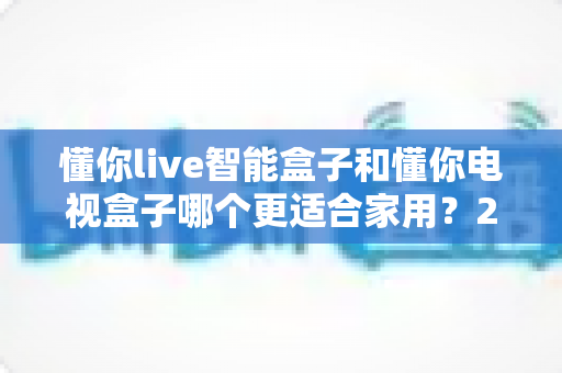 懂你live智能盒子和懂你电视盒子哪个更适合家用?2025年家庭电视盒子选购全攻略 懂你live智能盒子和懂你电视盒子哪个更适合家用?2025年家庭电视盒子选购全攻略