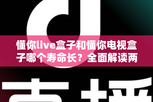 懂你live盒子和懂你电视盒子哪个寿命长？全面解读两款盒子耐用性差异与延长使用年限的实用保养指南