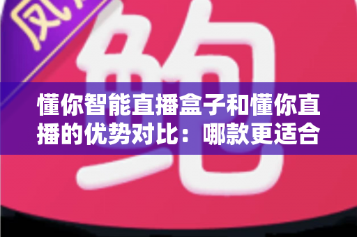 懂你智能直播盒子和懂你直播的优势对比:哪款更适合你的直播事业?一站式选购指南与深度解析 懂你智能直播盒子和懂你直播的优势对比:哪款更适合你的直播事业?一站式选购指南与深度解析
