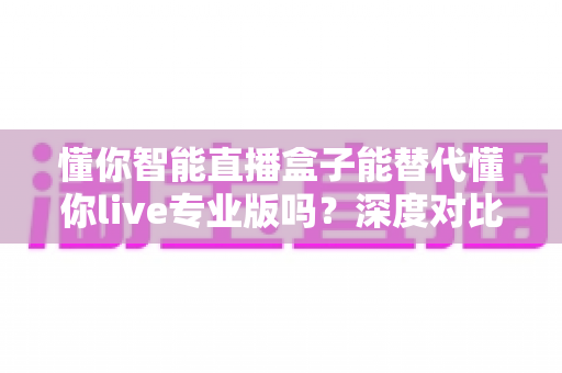 懂你智能直播盒子能替代懂你live专业版吗?深度对比分析与选购指南全解析 懂你智能直播盒子能替代懂你live专业版吗?深度对比分析与选购指南全解析