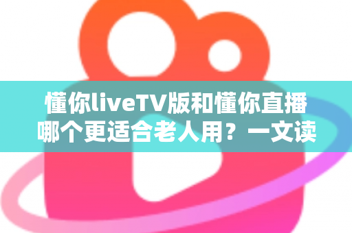 懂你liveTV版和懂你直播哪个更适合老人用？一文读懂两大版本差异，帮长辈选对看直播软件