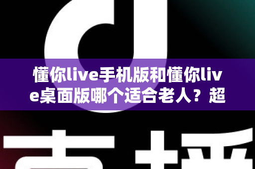 懂你live手机版和懂你live桌面版哪个适合老人？超全对比指南，帮爸妈选对不踩坑