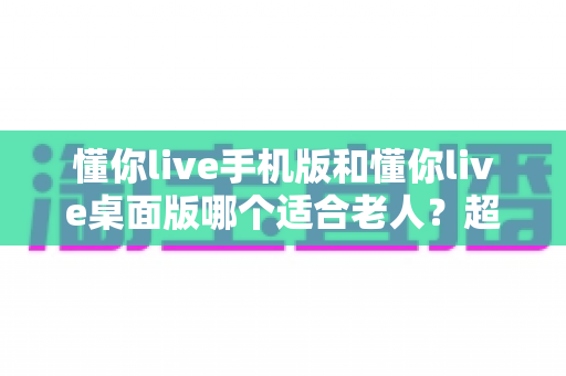 懂你live手机版和懂你live桌面版哪个适合老人？超全对比指南，帮爸妈选对不踩坑
