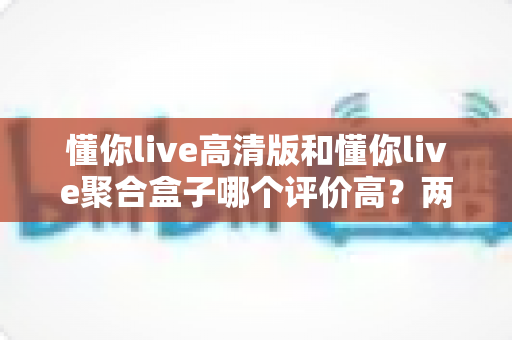 懂你live高清版和懂你live聚合盒子哪个评价高？两款热门产品真实口碑全面对比