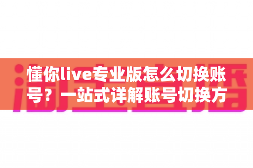 懂你live专业版怎么切换账号？一站式详解账号切换方法、常见问题与安全指南