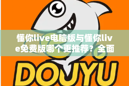 懂你live电脑版与懂你live免费版哪个更推荐？全面对比帮你做出最适合自己的选择