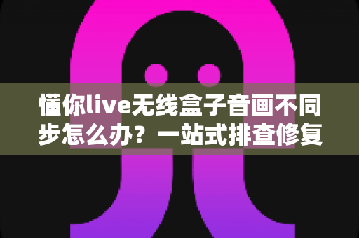 懂你live无线盒子音画不同步怎么办?一站式排查修复指南,让直播画质音质完美同步 懂你live无线盒子音画不同步怎么办?一站式排查修复指南,让直播画质音质完美同步