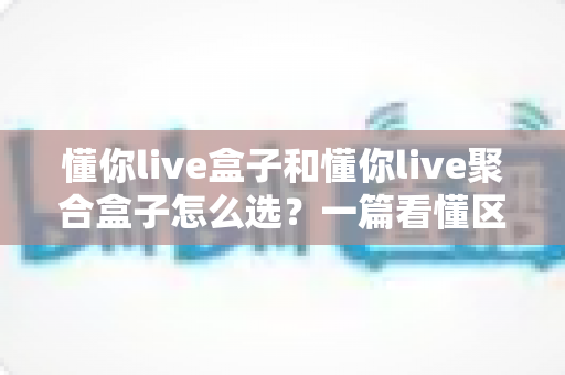 懂你live盒子和懂你live聚合盒子怎么选？一篇看懂区别、避坑省钱的实用选购指南