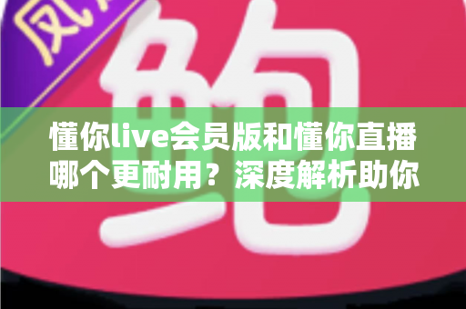 懂你live会员版和懂你直播哪个更耐用？深度解析助你选出长久好用的版本
