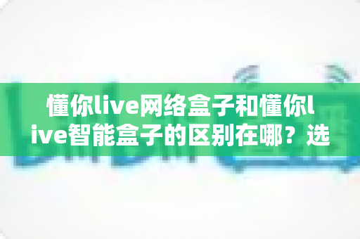 懂你live网络盒子和懂你live智能盒子的区别在哪?选购前必看的深度对比指南 懂你live网络盒子和懂你live智能盒子的区别在哪?选购前必看的深度对比指南