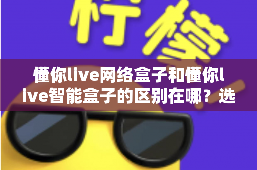 懂你live网络盒子和懂你live智能盒子的区别在哪？选购前必看的深度对比指南