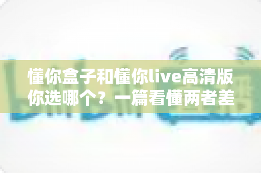 懂你盒子和懂你live高清版你选哪个?一篇看懂两者差异与选购指南 懂你盒子和懂你live高清版你选哪个?一篇看懂两者差异与选购指南