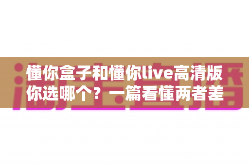 懂你盒子和懂你live高清版你选哪个?一篇看懂两者差异与选购指南 懂你盒子和懂你live高清版你选哪个?一篇看懂两者差异与选购指南