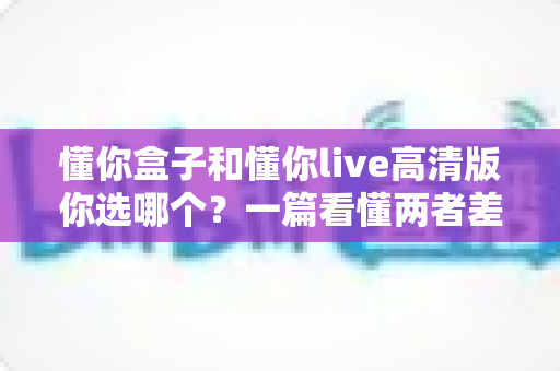 懂你盒子和懂你live高清版你选哪个？一篇看懂两者差异与选购指南