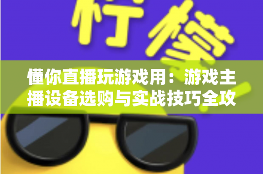 懂你直播玩游戏用：游戏主播设备选购与实战技巧全攻略