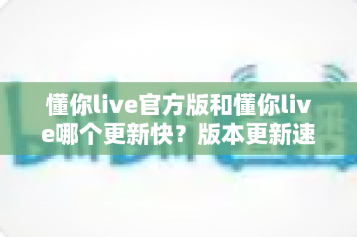 懂你live官方版和懂你live哪个更新快?版本更新速度全面对比与实用选择指南 懂你live官方版和懂你live哪个更新快?版本更新速度全面对比与实用选择指南