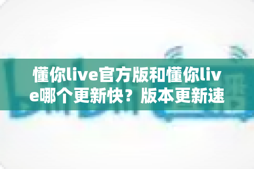 懂你live官方版和懂你live哪个更新快？版本更新速度全面对比与实用选择指南