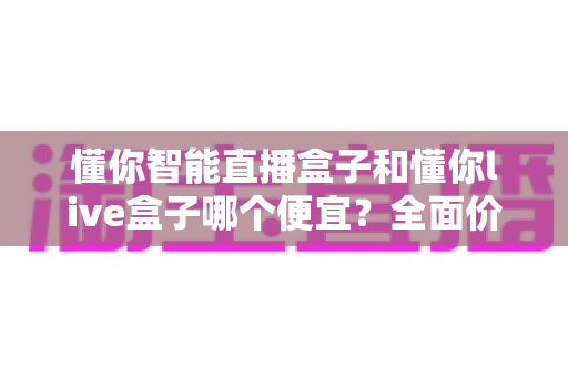 懂你智能直播盒子和懂你live盒子哪个便宜？全面价格对比与高性价比选购指南