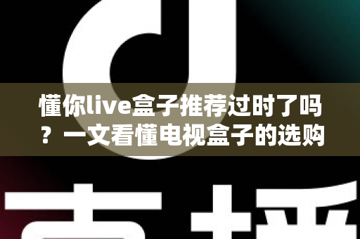 懂你live盒子推荐过时了吗?一文看懂电视盒子的选购真相 懂你live盒子推荐过时了吗?一文看懂电视盒子的选购真相
