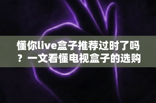 懂你live盒子推荐过时了吗?一文看懂电视盒子的选购真相 懂你live盒子推荐过时了吗?一文看懂电视盒子的选购真相