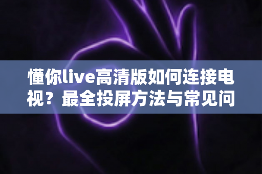 懂你live高清版如何连接电视?最全投屏方法与常见问题解决方案一文读懂 懂你live高清版如何连接电视?最全投屏方法与常见问题解决方案一文读懂